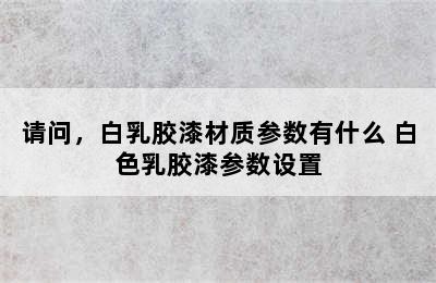 请问，白乳胶漆材质参数有什么 白色乳胶漆参数设置